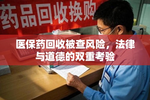 滁州医保药回收被查风险，法律与道德的双重考验