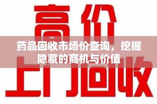 滁州药品回收市场价查询，挖掘隐藏的商机与价值