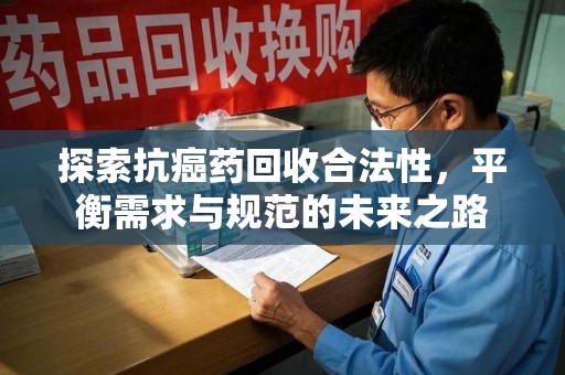滁州探索抗癌药回收合法性，平衡需求与规范的未来之路