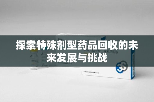 滁州探索特殊剂型药品回收的未来发展与挑战