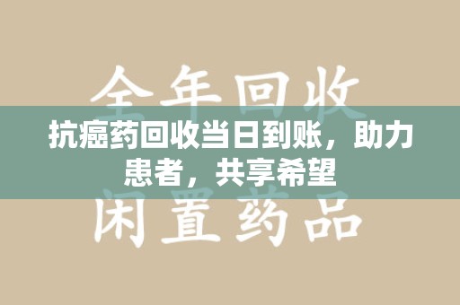 滁州抗癌药回收当日到账，助力患者，共享希望
