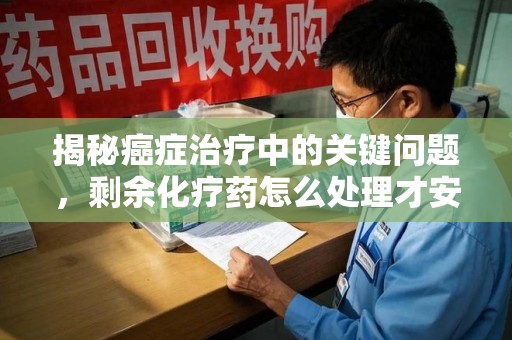 滁州揭秘癌症治疗中的关键问题，剩余化疗药怎么处理才安全又环保？