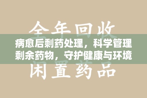 滁州病愈后剩药处理，科学管理剩余药物，守护健康与环境