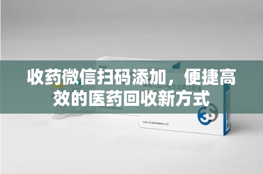 滁州收药微信扫码添加，便捷高效的医药回收新方式