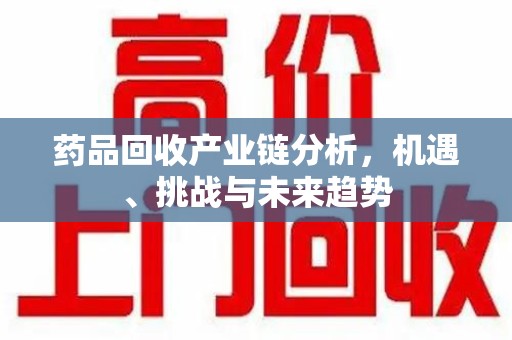 滁州药品回收产业链分析，机遇、挑战与未来趋势
