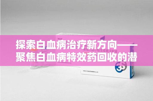 滁州探索白血病治疗新方向——聚焦白血病特效药回收的潜力与挑战
