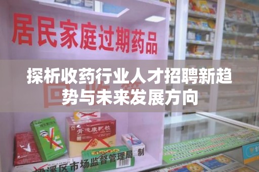 滁州探析收药行业人才招聘新趋势与未来发展方向