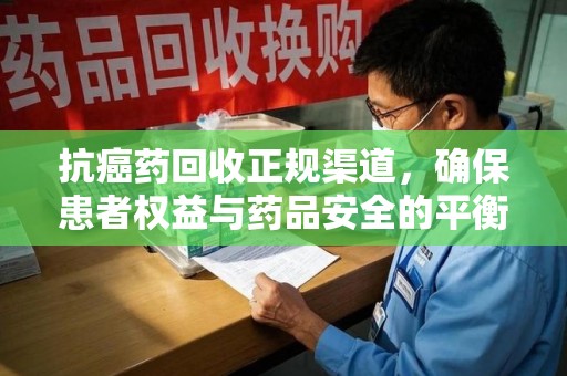 滁州抗癌药回收正规渠道，确保患者权益与药品安全的平衡