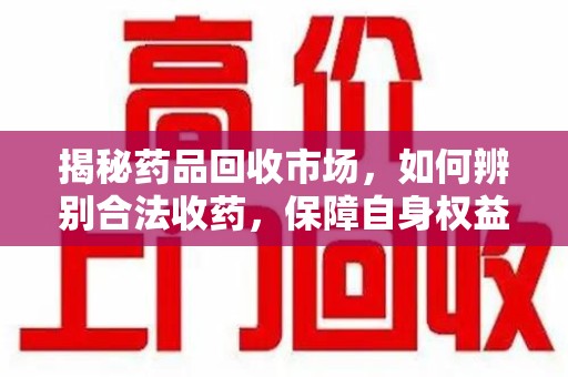 滁州揭秘药品回收市场，如何辨别合法收药，保障自身权益