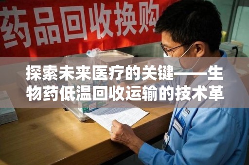 滁州探索未来医疗的关键——生物药低温回收运输的技术革新与挑战