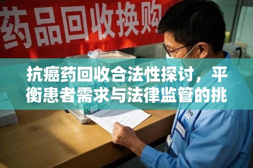 滁州抗癌药回收合法性探讨，平衡患者需求与法律监管的挑战