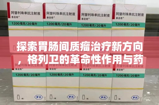滁州探索胃肠间质瘤治疗新方向，格列卫的革命性作用与药物回收的意义