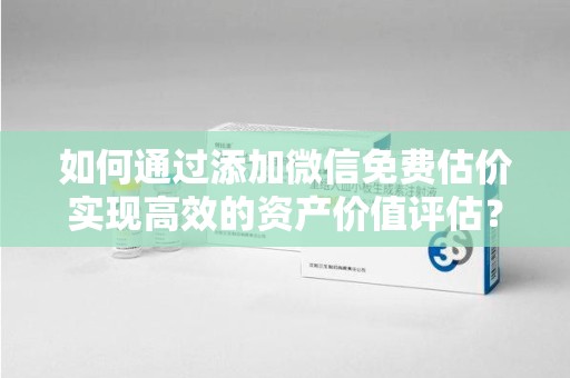 滁州如何通过添加微信免费估价实现高效的资产价值评估？