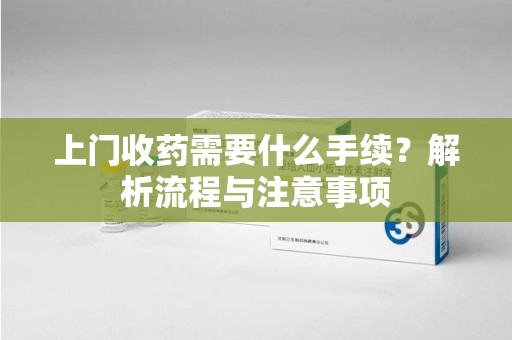 滁州上门收药需要什么手续？解析流程与注意事项