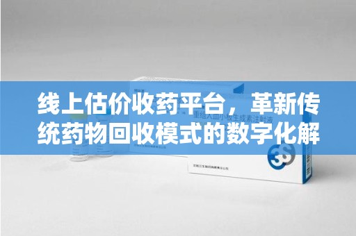 滁州线上估价收药平台，革新传统药物回收模式的数字化解决方案