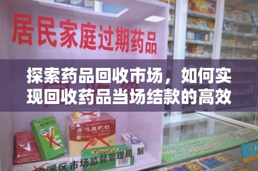 滁州探索药品回收市场，如何实现回收药品当场结款的高效模式