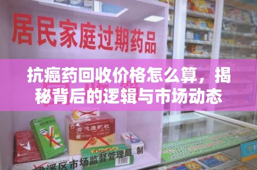 滁州抗癌药回收价格怎么算，揭秘背后的逻辑与市场动态