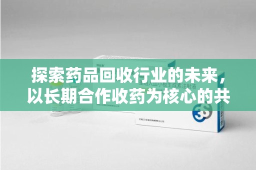 滁州探索药品回收行业的未来，以长期合作收药为核心的共赢模式