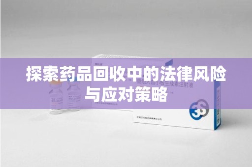 滁州探索药品回收中的法律风险与应对策略