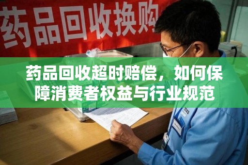 滁州药品回收超时赔偿，如何保障消费者权益与行业规范