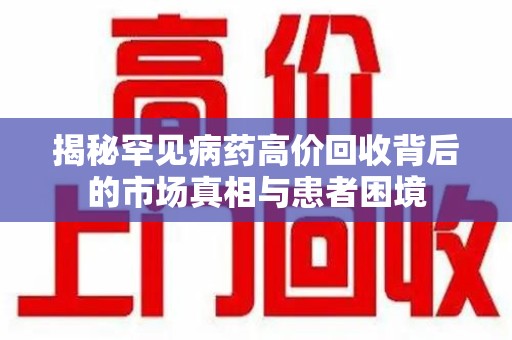 滁州揭秘罕见病药高价回收背后的市场真相与患者困境