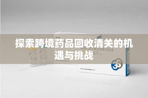 滁州探索跨境药品回收清关的机遇与挑战