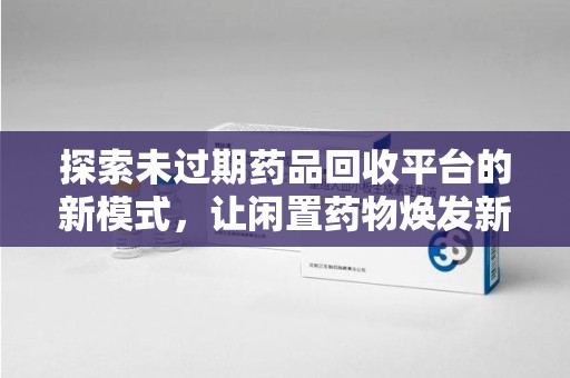 滁州探索未过期药品回收平台的新模式，让闲置药物焕发新生