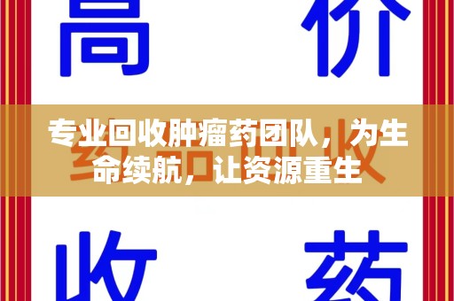 滁州专业回收肿瘤药团队，为生命续航，让资源重生