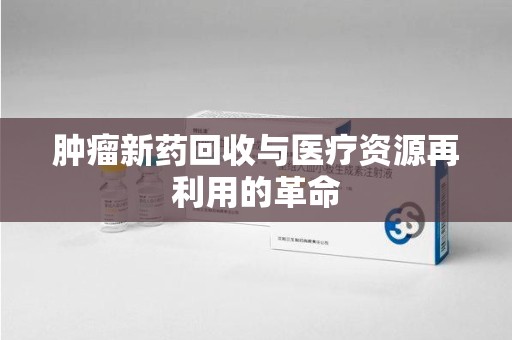 滁州肿瘤新药回收与医疗资源再利用的革命