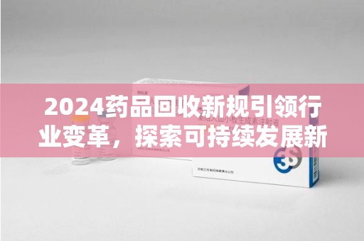 滁州2024药品回收新规引领行业变革，探索可持续发展新路径