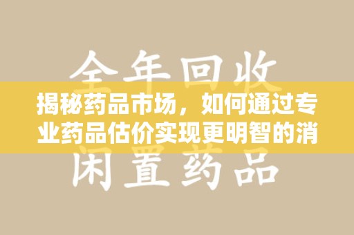 滁州揭秘药品市场，如何通过专业药品估价实现更明智的消费决策