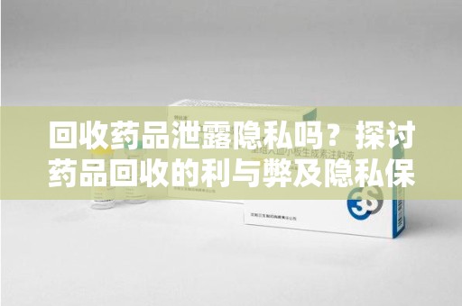 滁州回收药品泄露隐私吗？探讨药品回收的利与弊及隐私保护措施
