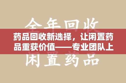 滁州药品回收新选择，让闲置药品重获价值——专业团队上门收药服务