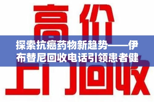 滁州探索抗癌药物新趋势——伊布替尼回收电话引领患者健康管理新篇章