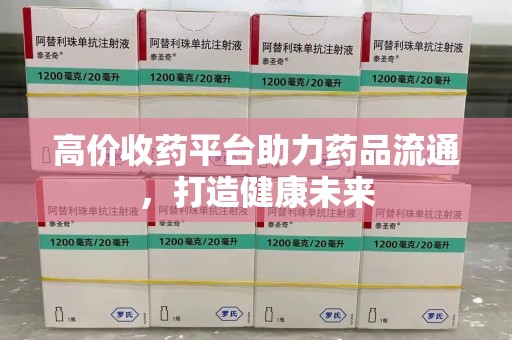 滁州高价收药平台助力药品流通，打造健康未来