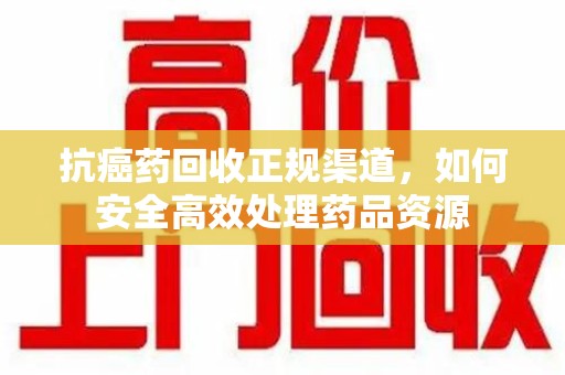 滁州抗癌药回收正规渠道，如何安全高效处理药品资源