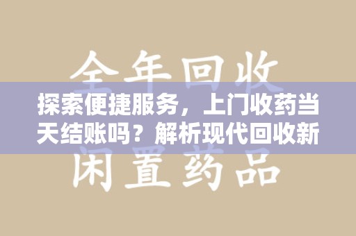 滁州探索便捷服务，上门收药当天结账吗？解析现代回收新模式