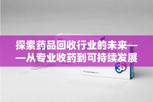 滁州探索药品回收行业的未来——从专业收药到可持续发展