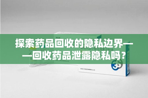 滁州探索药品回收的隐私边界——回收药品泄露隐私吗？