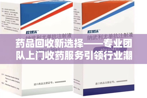 滁州药品回收新选择——专业团队上门收药服务引领行业潮流