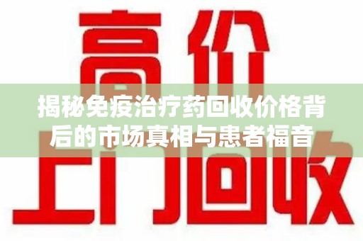 滁州揭秘免疫治疗药回收价格背后的市场真相与患者福音
