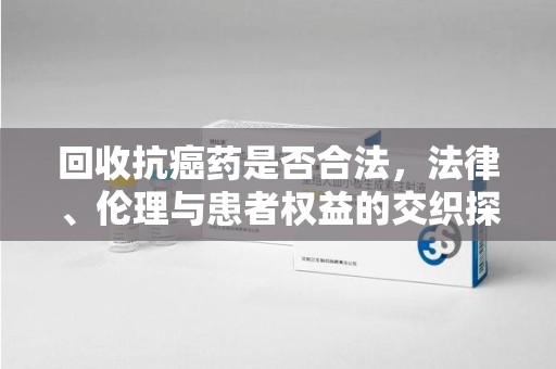 滁州回收抗癌药是否合法，法律、伦理与患者权益的交织探讨