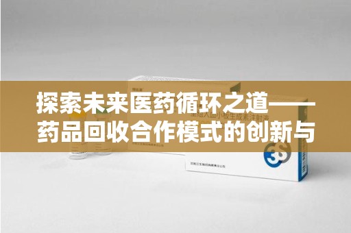 滁州探索未来医药循环之道——药品回收合作模式的创新与实践