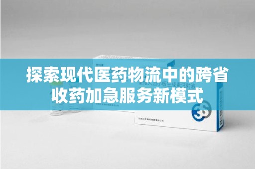 滁州探索现代医药物流中的跨省收药加急服务新模式