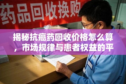 滁州揭秘抗癌药回收价格怎么算，市场规律与患者权益的平衡点