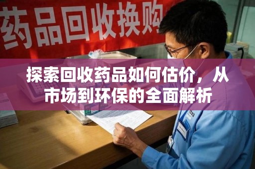 滁州探索回收药品如何估价，从市场到环保的全面解析