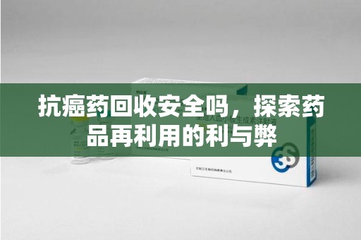 滁州抗癌药回收安全吗，探索药品再利用的利与弊