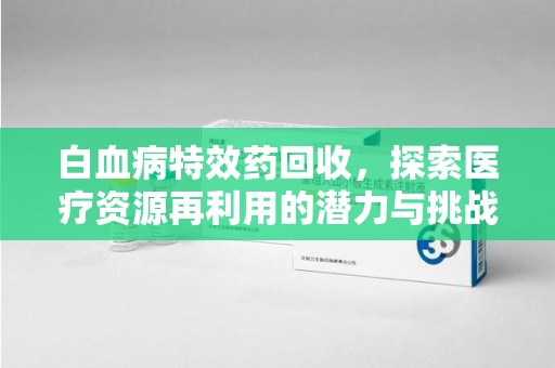 滁州白血病特效药回收，探索医疗资源再利用的潜力与挑战