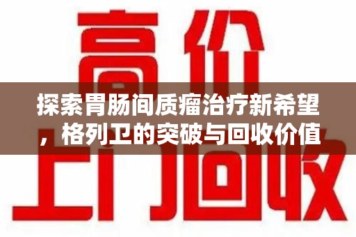 滁州探索胃肠间质瘤治疗新希望，格列卫的突破与回收价值