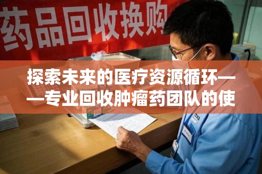 滁州探索未来的医疗资源循环——专业回收肿瘤药团队的使命与价值